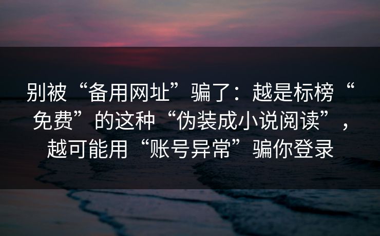 别被“备用网址”骗了：越是标榜“免费”的这种“伪装成小说阅读”，越可能用“账号异常”骗你登录