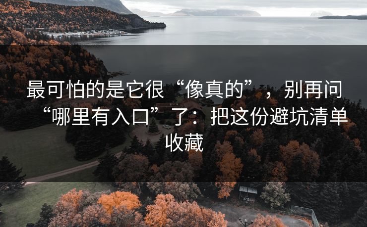 最可怕的是它很“像真的”，别再问“哪里有入口”了：把这份避坑清单收藏