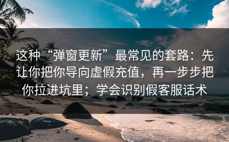 这种“弹窗更新”最常见的套路：先让你把你导向虚假充值，再一步步把你拉进坑里；学会识别假客服话术