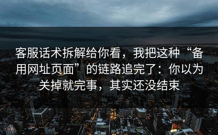 客服话术拆解给你看，我把这种“备用网址页面”的链路追完了：你以为关掉就完事，其实还没结束