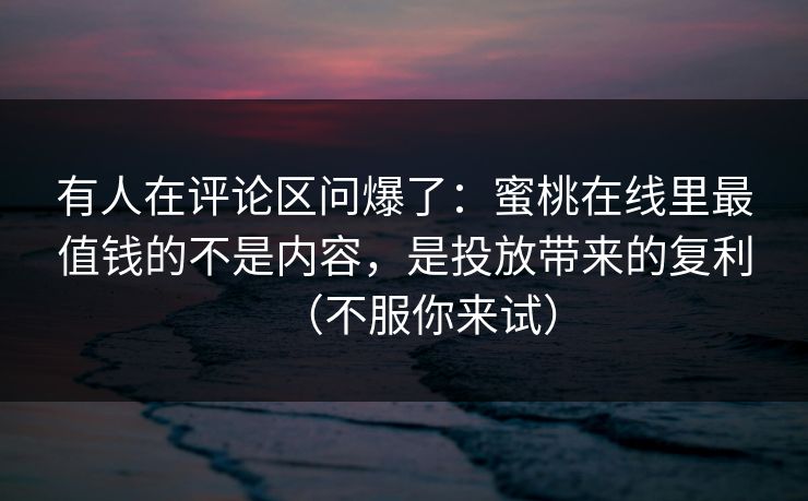 有人在评论区问爆了：蜜桃在线里最值钱的不是内容，是投放带来的复利（不服你来试）