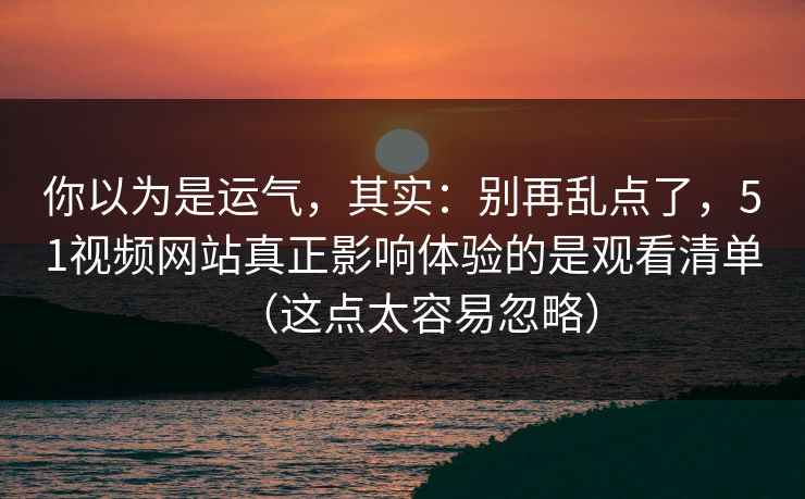 你以为是运气，其实：别再乱点了，51视频网站真正影响体验的是观看清单（这点太容易忽略）