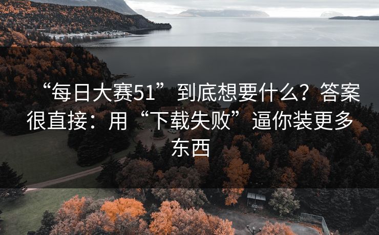 “每日大赛51”到底想要什么？答案很直接：用“下载失败”逼你装更多东西