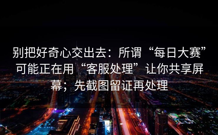 别把好奇心交出去:所谓“每日大赛”可能正在用“客服处理”让你共享屏幕;先截图留证再处理