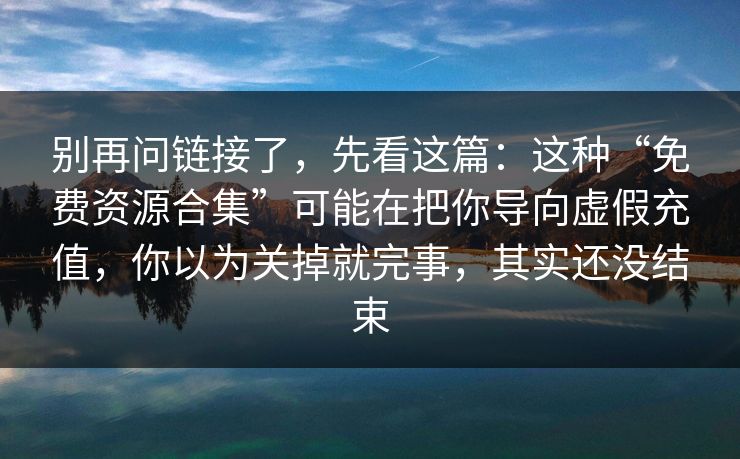 别再问链接了,先看这篇:这种“免费资源合集”可能在把你导向虚假充值,你以为关掉就完事,其实还没结束