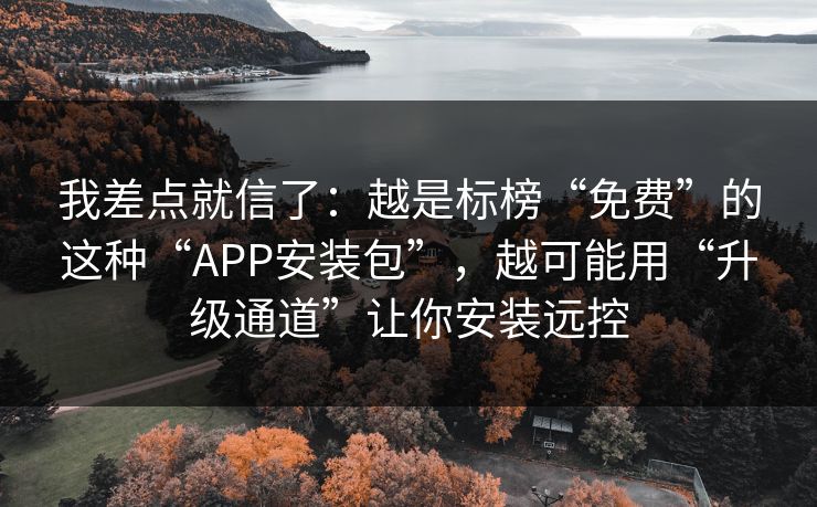 我差点就信了:越是标榜“免费”的这种“APP安装包”,越可能用“升级通道”让你安装远控