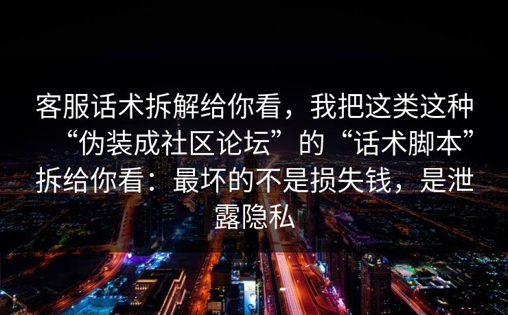 客服话术拆解给你看，我把这类这种“伪装成社区论坛”的“话术脚本”拆给你看：最坏的不是损失钱，是泄露隐私