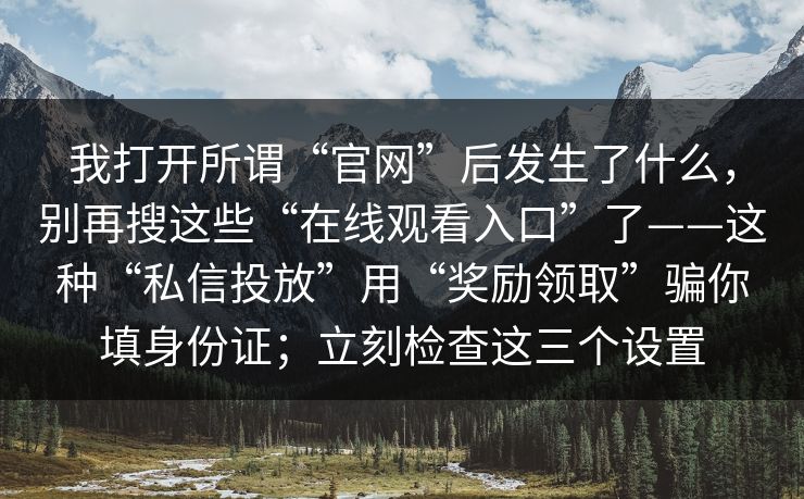 我打开所谓“官网”后发生了什么，别再搜这些“在线观看入口”了——这种“私信投放”用“奖励领取”骗你填身份证；立刻检查这三个设置