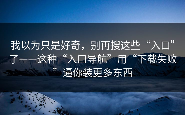 我以为只是好奇，别再搜这些“入口”了——这种“入口导航”用“下载失败”逼你装更多东西