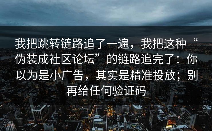 我把跳转链路追了一遍，我把这种“伪装成社区论坛”的链路追完了：你以为是小广告，其实是精准投放；别再给任何验证码