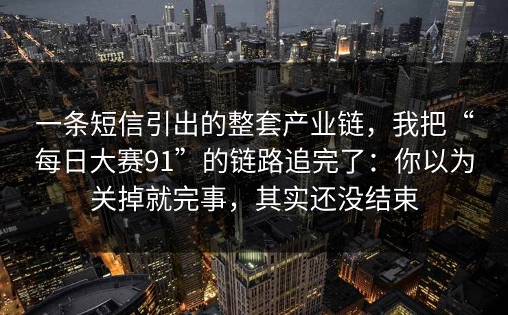 一条短信引出的整套产业链，我把“每日大赛91”的链路追完了：你以为关掉就完事，其实还没结束