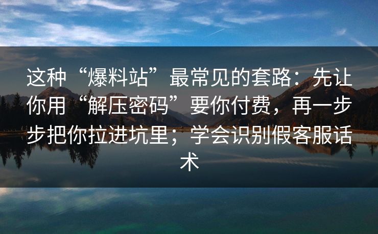 这种“爆料站”最常见的套路：先让你用“解压密码”要你付费，再一步步把你拉进坑里；学会识别假客服话术