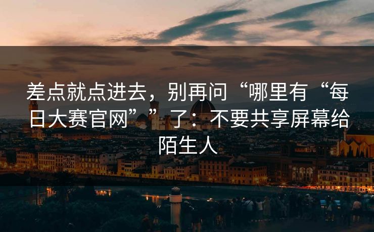 差点就点进去，别再问“哪里有“每日大赛官网””了：不要共享屏幕给陌生人