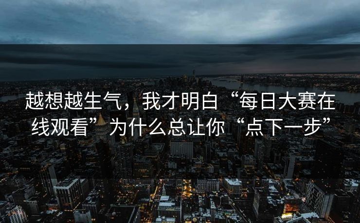 越想越生气，我才明白“每日大赛在线观看”为什么总让你“点下一步”