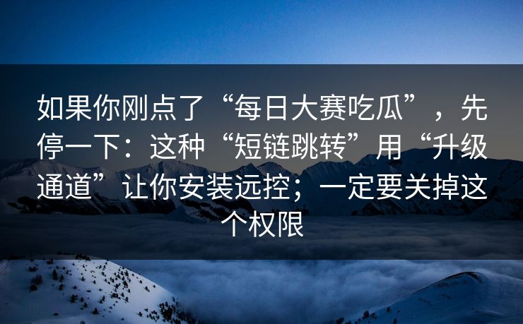 如果你刚点了“每日大赛吃瓜”，先停一下：这种“短链跳转”用“升级通道”让你安装远控；一定要关掉这个权限
