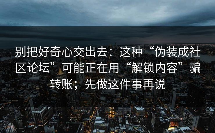别把好奇心交出去：这种“伪装成社区论坛”可能正在用“解锁内容”骗转账；先做这件事再说