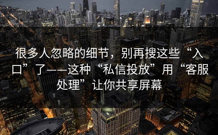 很多人忽略的细节，别再搜这些“入口”了——这种“私信投放”用“客服处理”让你共享屏幕