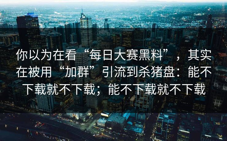 你以为在看“每日大赛黑料”，其实在被用“加群”引流到杀猪盘：能不下载就不下载；能不下载就不下载