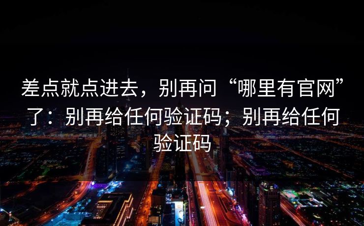 差点就点进去，别再问“哪里有官网”了：别再给任何验证码；别再给任何验证码