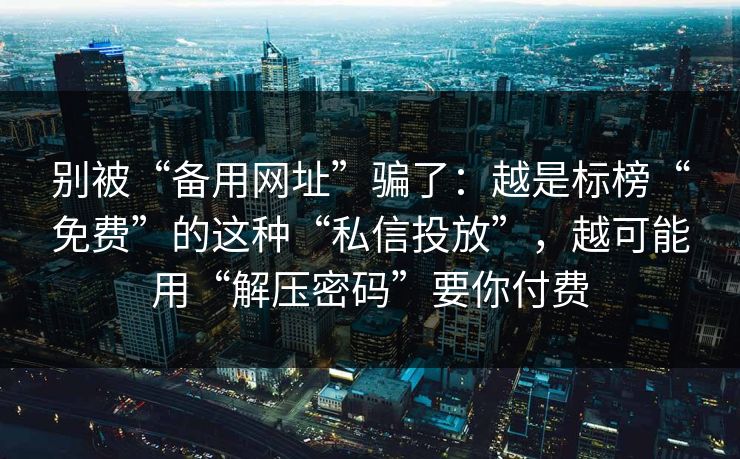 别被“备用网址”骗了：越是标榜“免费”的这种“私信投放”，越可能用“解压密码”要你付费