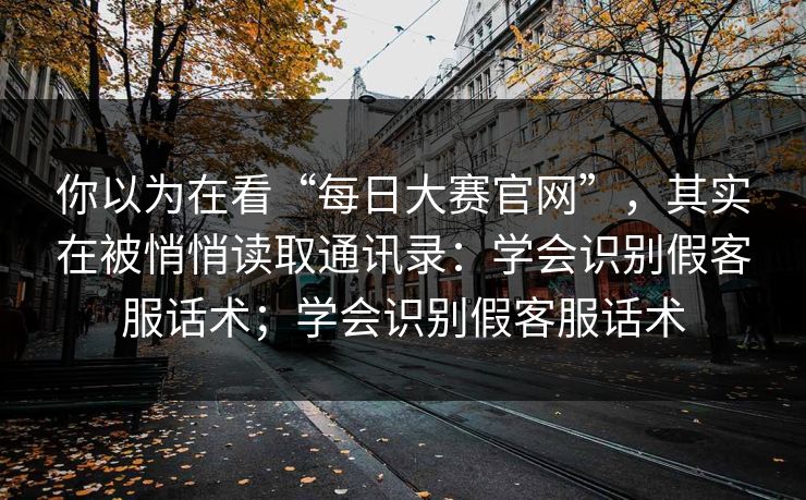 你以为在看“每日大赛官网”，其实在被悄悄读取通讯录：学会识别假客服话术；学会识别假客服话术