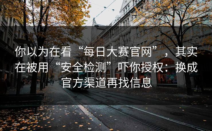 你以为在看“每日大赛官网”，其实在被用“安全检测”吓你授权：换成官方渠道再找信息