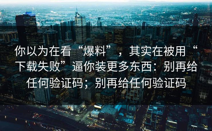 你以为在看“爆料”，其实在被用“下载失败”逼你装更多东西：别再给任何验证码；别再给任何验证码