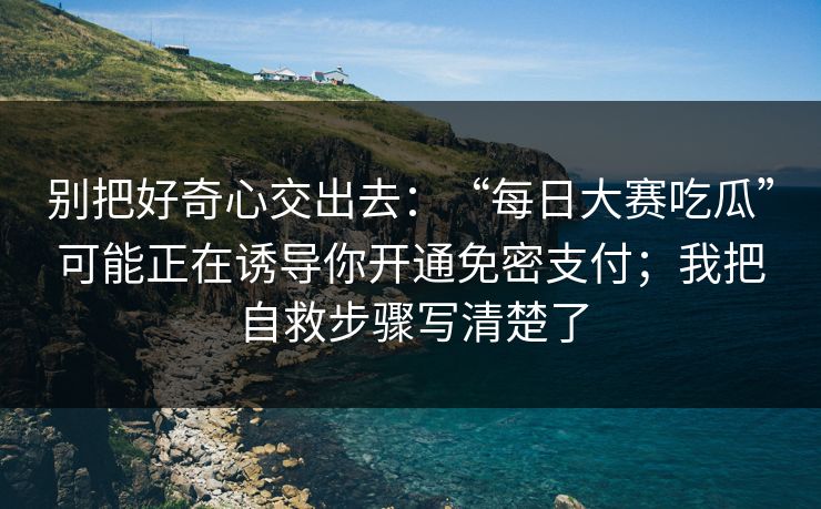 别把好奇心交出去：“每日大赛吃瓜”可能正在诱导你开通免密支付；我把自救步骤写清楚了