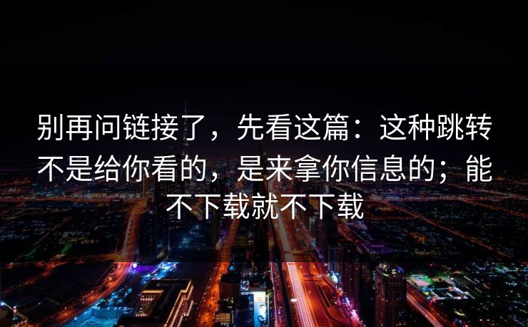 别再问链接了，先看这篇：这种跳转不是给你看的，是来拿你信息的；能不下载就不下载