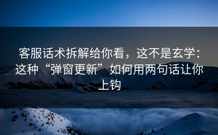客服话术拆解给你看，这不是玄学：这种“弹窗更新”如何用两句话让你上钩