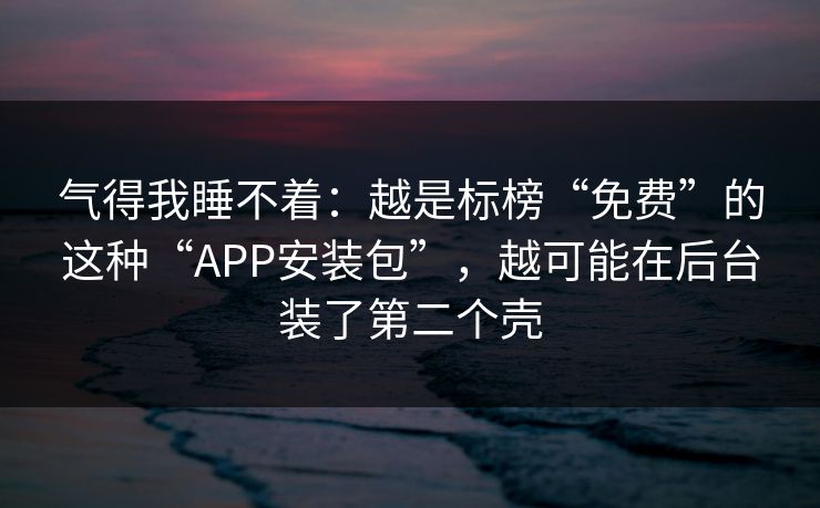 气得我睡不着：越是标榜“免费”的这种“APP安装包”，越可能在后台装了第二个壳