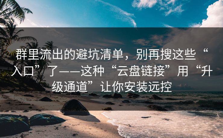 群里流出的避坑清单，别再搜这些“入口”了——这种“云盘链接”用“升级通道”让你安装远控