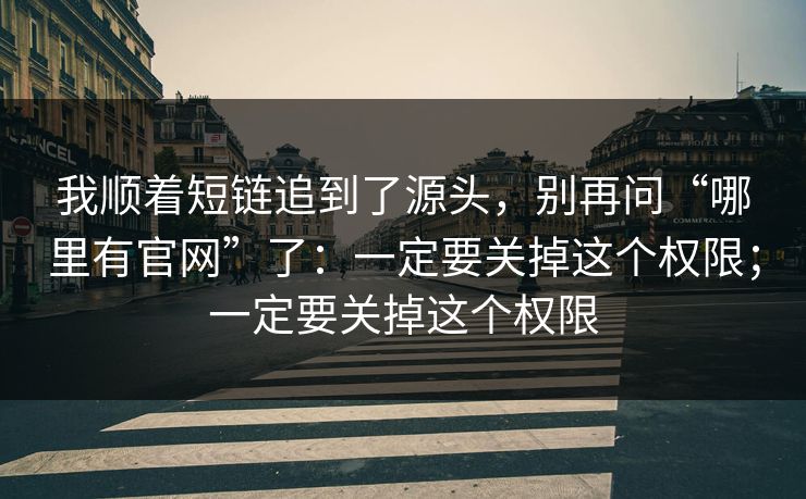 我顺着短链追到了源头，别再问“哪里有官网”了：一定要关掉这个权限；一定要关掉这个权限