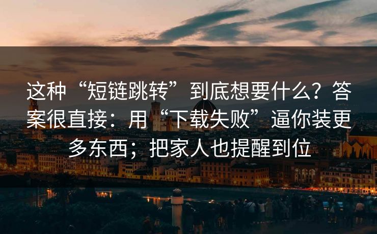 这种“短链跳转”到底想要什么？答案很直接：用“下载失败”逼你装更多东西；把家人也提醒到位