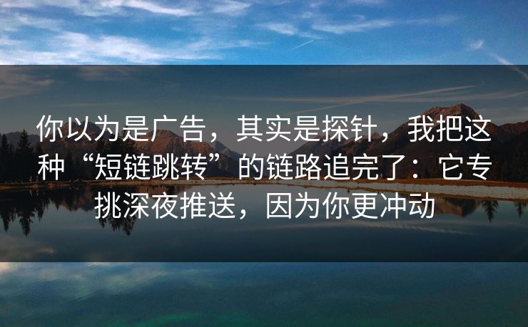 你以为是广告，其实是探针，我把这种“短链跳转”的链路追完了：它专挑深夜推送，因为你更冲动