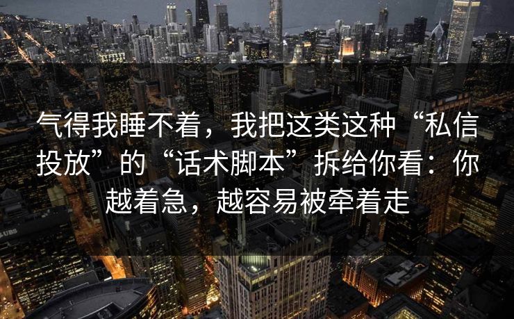 气得我睡不着，我把这类这种“私信投放”的“话术脚本”拆给你看：你越着急，越容易被牵着走