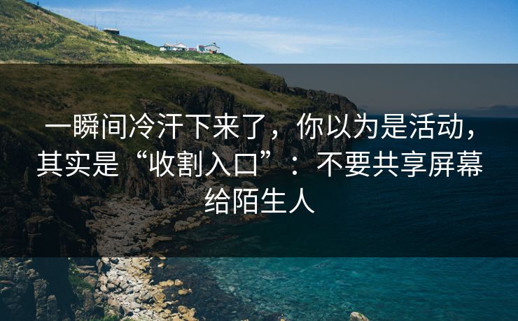一瞬间冷汗下来了，你以为是活动，其实是“收割入口”：不要共享屏幕给陌生人