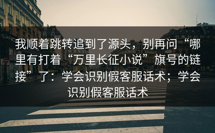 我顺着跳转追到了源头，别再问“哪里有打着“万里长征小说”旗号的链接”了：学会识别假客服话术；学会识别假客服话术