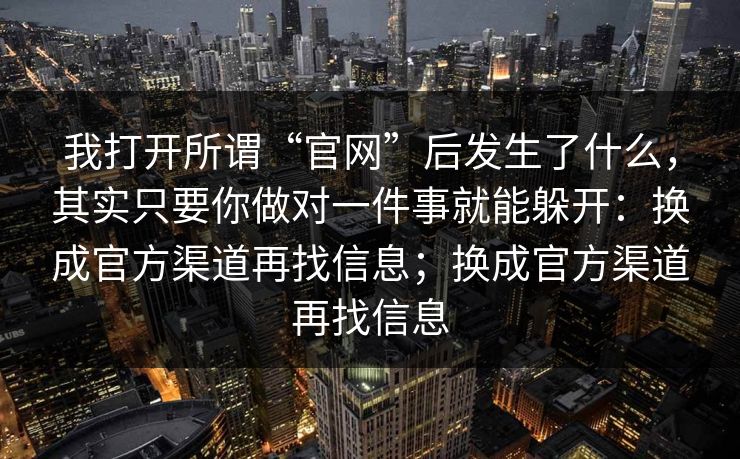我打开所谓“官网”后发生了什么，其实只要你做对一件事就能躲开：换成官方渠道再找信息；换成官方渠道再找信息