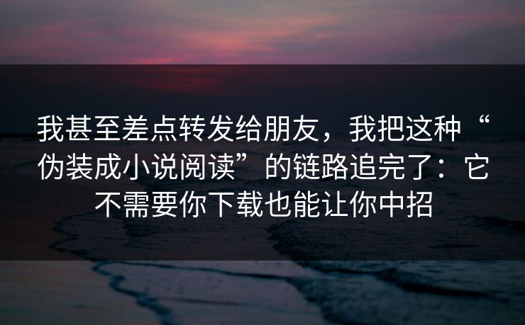 我甚至差点转发给朋友，我把这种“伪装成小说阅读”的链路追完了：它不需要你下载也能让你中招
