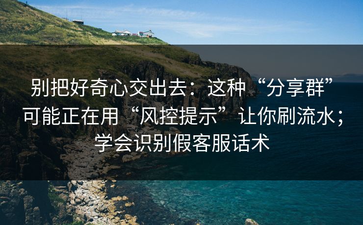 别把好奇心交出去：这种“分享群”可能正在用“风控提示”让你刷流水；学会识别假客服话术
