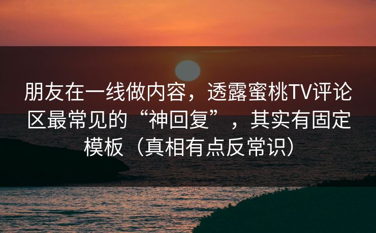 朋友在一线做内容，透露蜜桃TV评论区最常见的“神回复”，其实有固定模板（真相有点反常识）