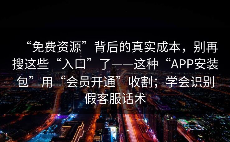 “免费资源”背后的真实成本，别再搜这些“入口”了——这种“APP安装包”用“会员开通”收割；学会识别假客服话术