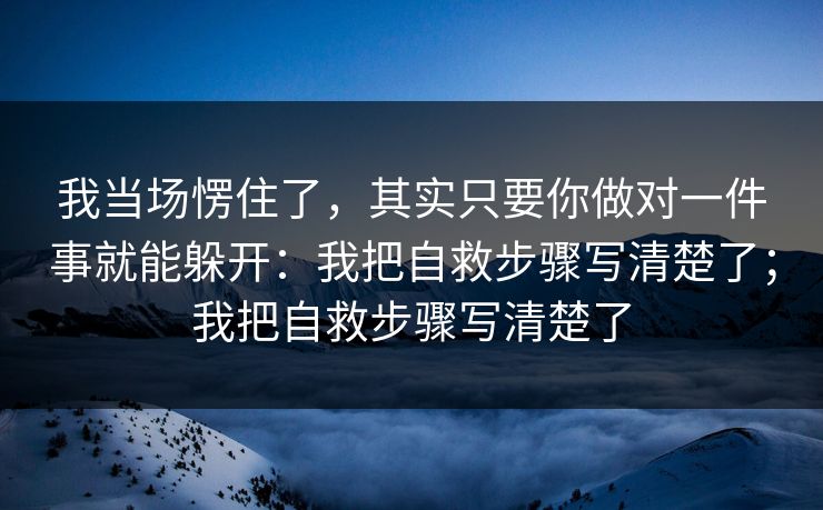 我当场愣住了，其实只要你做对一件事就能躲开：我把自救步骤写清楚了；我把自救步骤写清楚了