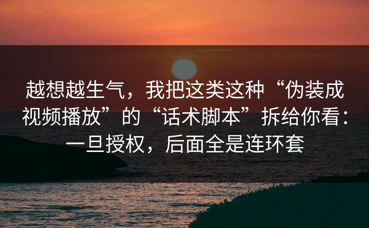 越想越生气，我把这类这种“伪装成视频播放”的“话术脚本”拆给你看：一旦授权，后面全是连环套