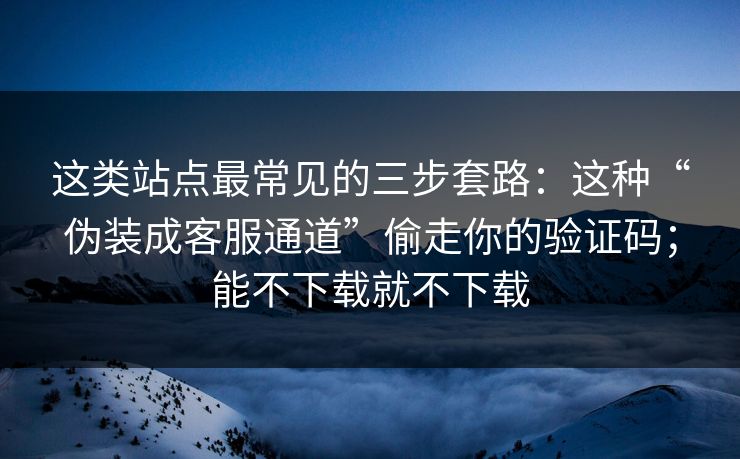 这类站点最常见的三步套路：这种“伪装成客服通道”偷走你的验证码；能不下载就不下载