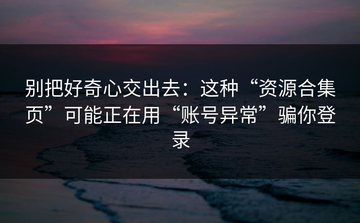 别把好奇心交出去：这种“资源合集页”可能正在用“账号异常”骗你登录