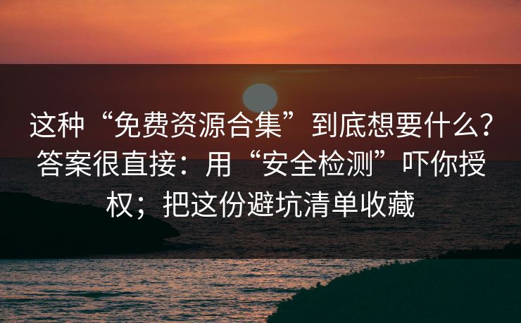 这种“免费资源合集”到底想要什么？答案很直接：用“安全检测”吓你授权；把这份避坑清单收藏