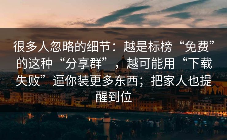 很多人忽略的细节：越是标榜“免费”的这种“分享群”，越可能用“下载失败”逼你装更多东西；把家人也提醒到位