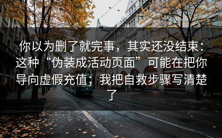 你以为删了就完事，其实还没结束：这种“伪装成活动页面”可能在把你导向虚假充值；我把自救步骤写清楚了